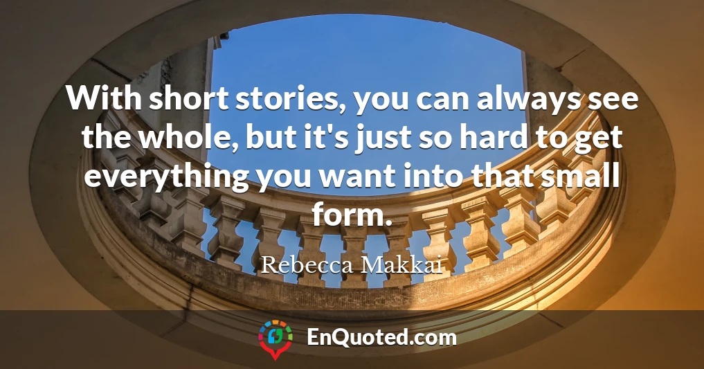 With short stories, you can always see the whole, but it's just so hard to get everything you want into that small form.