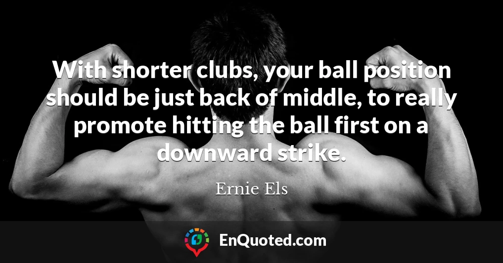 With shorter clubs, your ball position should be just back of middle, to really promote hitting the ball first on a downward strike.