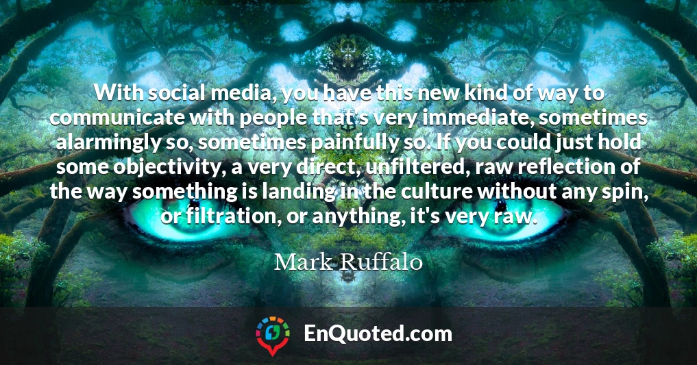 With social media, you have this new kind of way to communicate with people that's very immediate, sometimes alarmingly so, sometimes painfully so. If you could just hold some objectivity, a very direct, unfiltered, raw reflection of the way something is landing in the culture without any spin, or filtration, or anything, it's very raw.