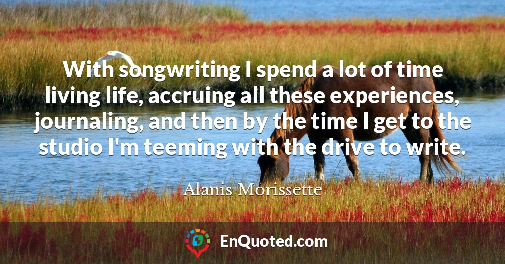 With songwriting I spend a lot of time living life, accruing all these experiences, journaling, and then by the time I get to the studio I'm teeming with the drive to write.