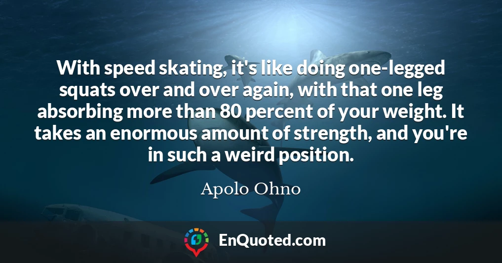 With speed skating, it's like doing one-legged squats over and over again, with that one leg absorbing more than 80 percent of your weight. It takes an enormous amount of strength, and you're in such a weird position.