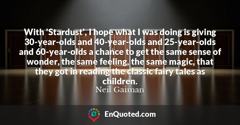 With 'Stardust', I hope what I was doing is giving 30-year-olds and 40-year-olds and 25-year-olds and 60-year-olds a chance to get the same sense of wonder, the same feeling, the same magic, that they got in reading the classic fairy tales as children.