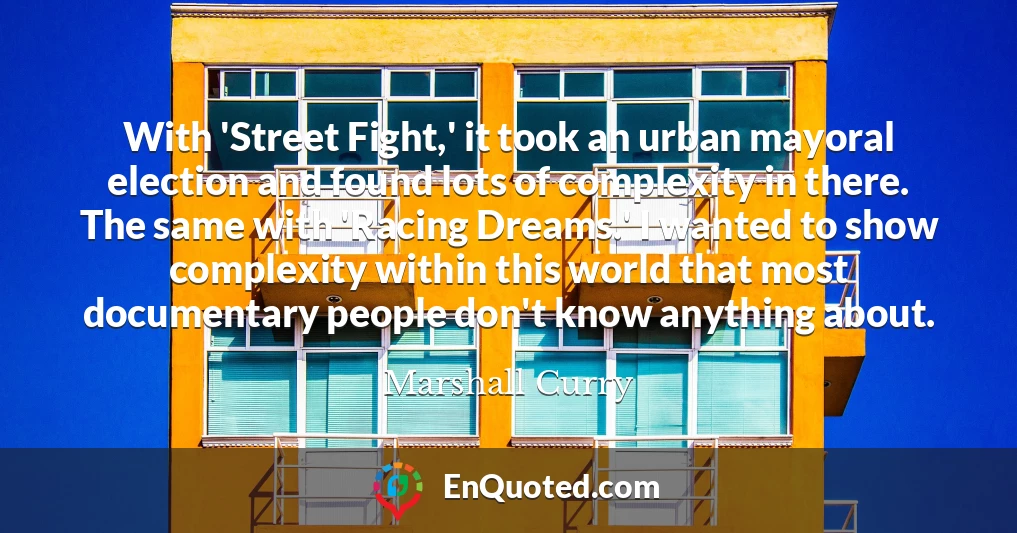 With 'Street Fight,' it took an urban mayoral election and found lots of complexity in there. The same with 'Racing Dreams.' I wanted to show complexity within this world that most documentary people don't know anything about.