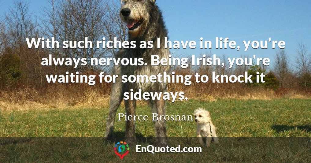 With such riches as I have in life, you're always nervous. Being Irish, you're waiting for something to knock it sideways.
