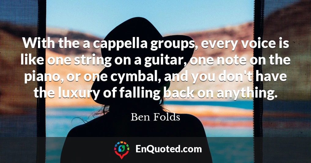 With the a cappella groups, every voice is like one string on a guitar, one note on the piano, or one cymbal, and you don't have the luxury of falling back on anything.