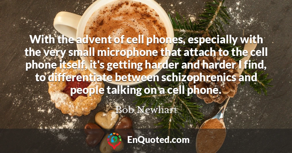 With the advent of cell phones, especially with the very small microphone that attach to the cell phone itself, it's getting harder and harder I find, to differentiate between schizophrenics and people talking on a cell phone.