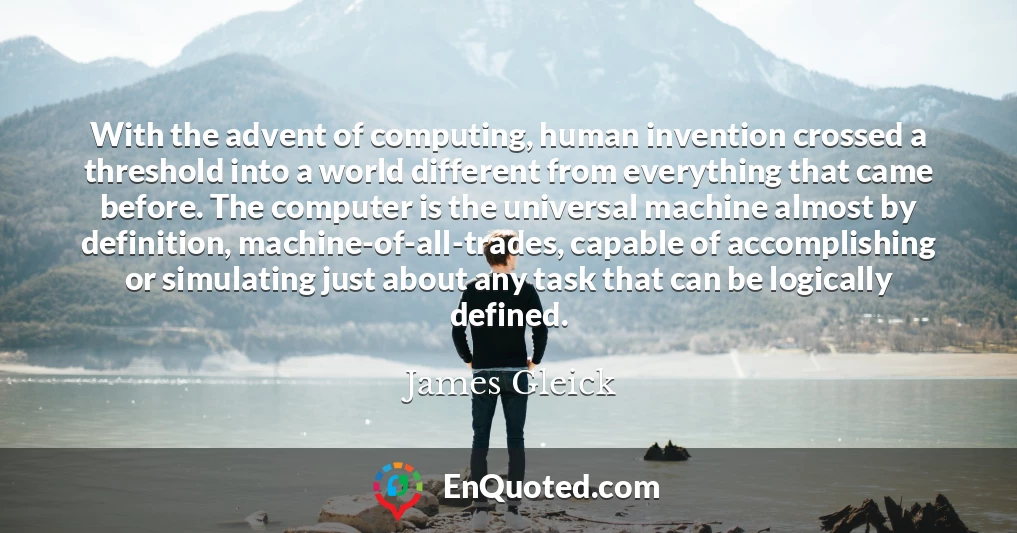 With the advent of computing, human invention crossed a threshold into a world different from everything that came before. The computer is the universal machine almost by definition, machine-of-all-trades, capable of accomplishing or simulating just about any task that can be logically defined.