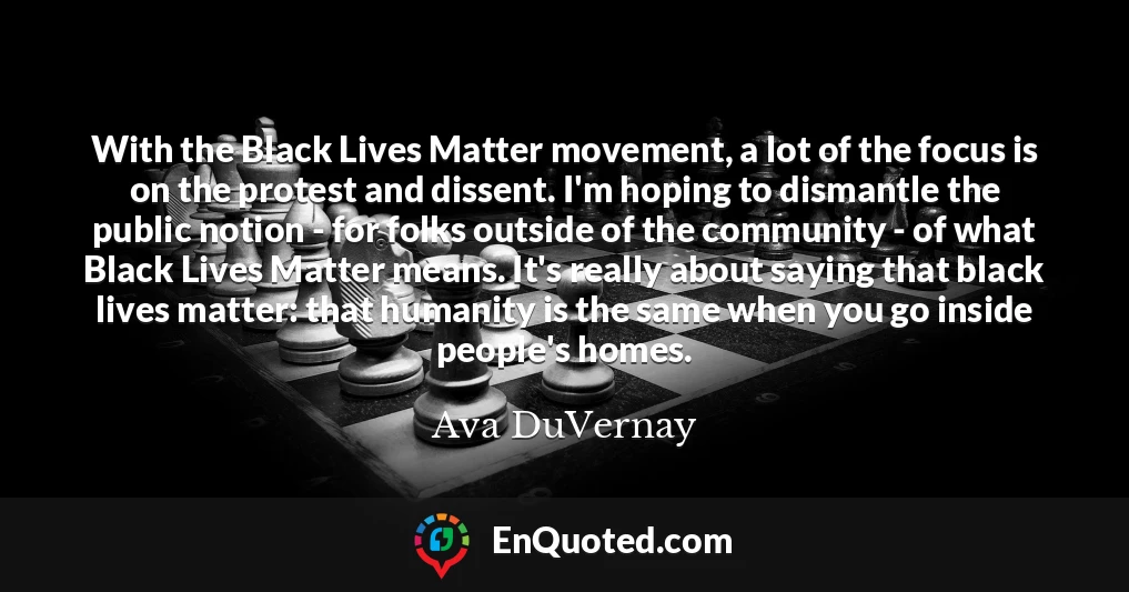 With the Black Lives Matter movement, a lot of the focus is on the protest and dissent. I'm hoping to dismantle the public notion - for folks outside of the community - of what Black Lives Matter means. It's really about saying that black lives matter: that humanity is the same when you go inside people's homes.