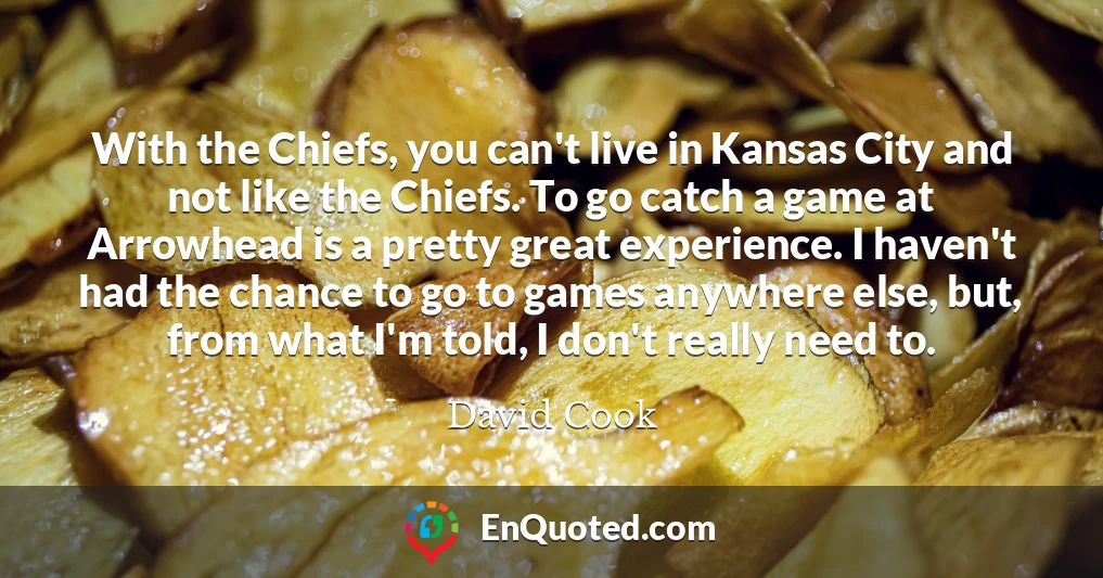 With the Chiefs, you can't live in Kansas City and not like the Chiefs. To go catch a game at Arrowhead is a pretty great experience. I haven't had the chance to go to games anywhere else, but, from what I'm told, I don't really need to.