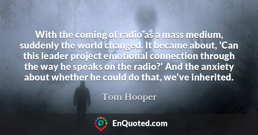 With the coming of radio as a mass medium, suddenly the world changed. It became about, 'Can this leader project emotional connection through the way he speaks on the radio?' And the anxiety about whether he could do that, we've inherited.