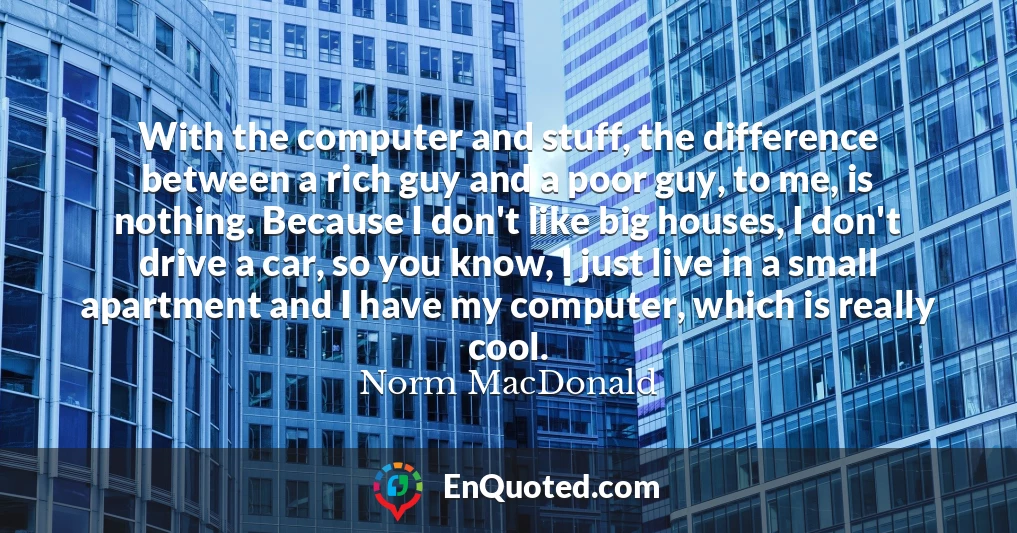 With the computer and stuff, the difference between a rich guy and a poor guy, to me, is nothing. Because I don't like big houses, I don't drive a car, so you know, I just live in a small apartment and I have my computer, which is really cool.