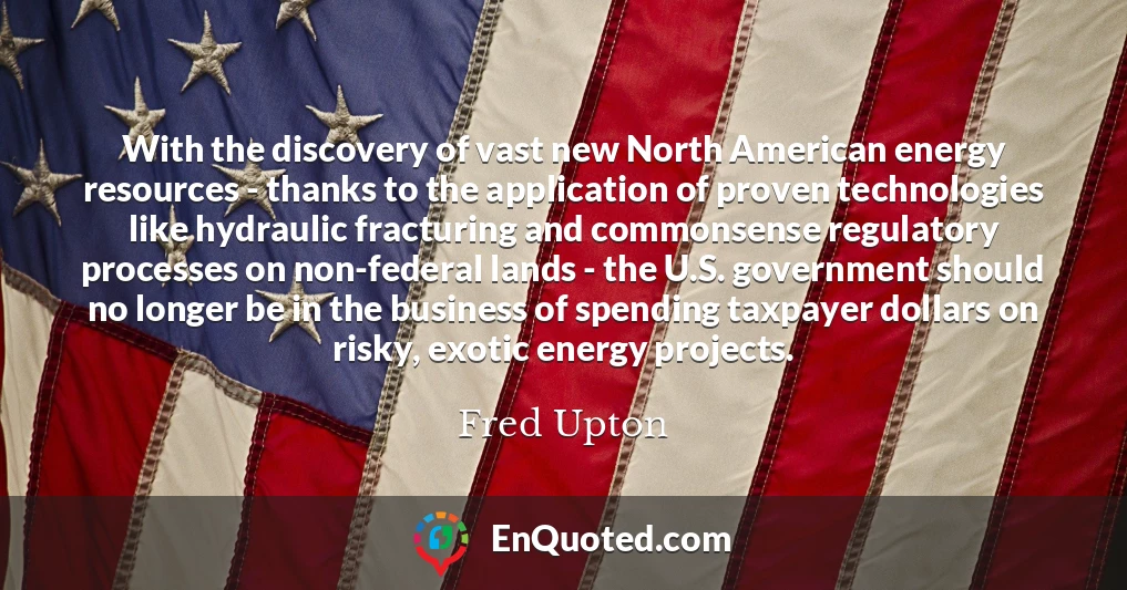With the discovery of vast new North American energy resources - thanks to the application of proven technologies like hydraulic fracturing and commonsense regulatory processes on non-federal lands - the U.S. government should no longer be in the business of spending taxpayer dollars on risky, exotic energy projects.