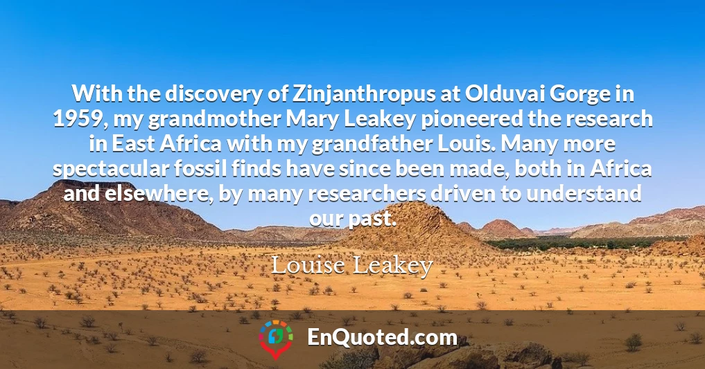 With the discovery of Zinjanthropus at Olduvai Gorge in 1959, my grandmother Mary Leakey pioneered the research in East Africa with my grandfather Louis. Many more spectacular fossil finds have since been made, both in Africa and elsewhere, by many researchers driven to understand our past.