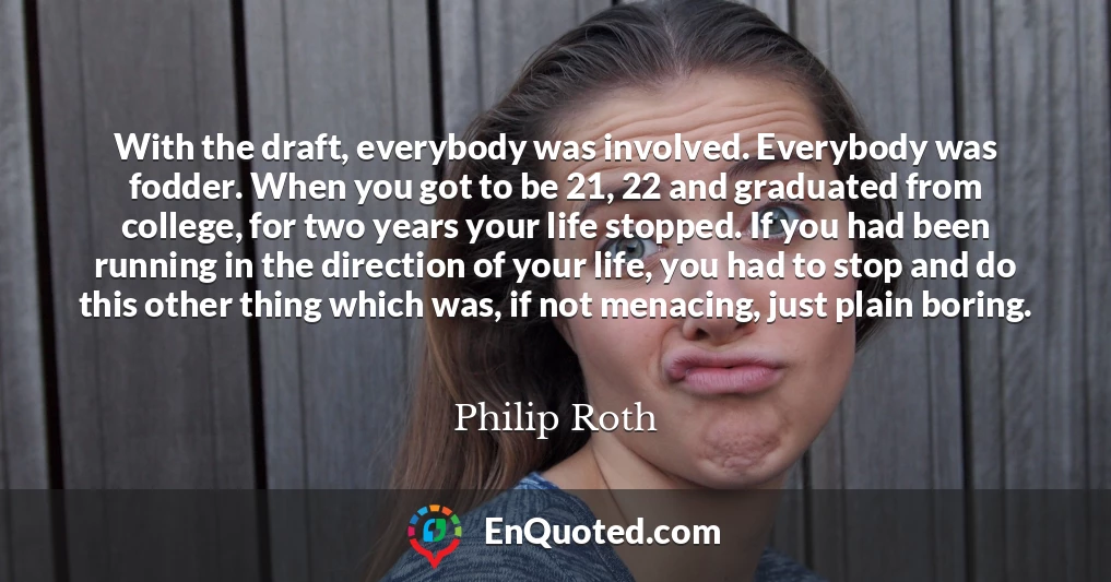 With the draft, everybody was involved. Everybody was fodder. When you got to be 21, 22 and graduated from college, for two years your life stopped. If you had been running in the direction of your life, you had to stop and do this other thing which was, if not menacing, just plain boring.
