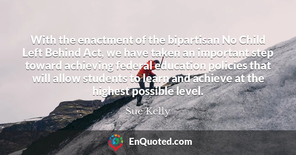 With the enactment of the bipartisan No Child Left Behind Act, we have taken an important step toward achieving federal education policies that will allow students to learn and achieve at the highest possible level.