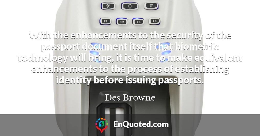 With the enhancements to the security of the passport document itself that biometric technology will bring, it is time to make equivalent enhancements to the process of establishing identity before issuing passports.