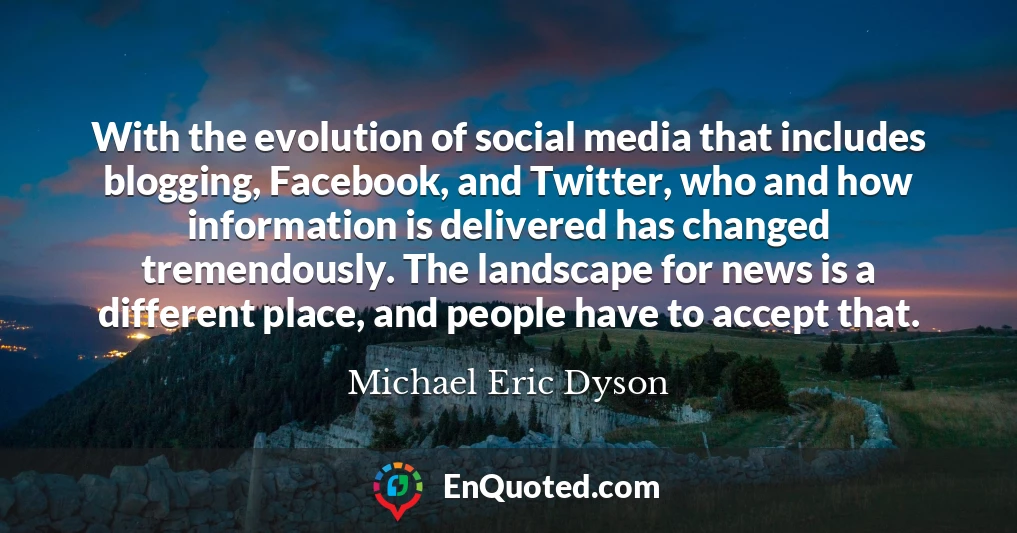 With the evolution of social media that includes blogging, Facebook, and Twitter, who and how information is delivered has changed tremendously. The landscape for news is a different place, and people have to accept that.