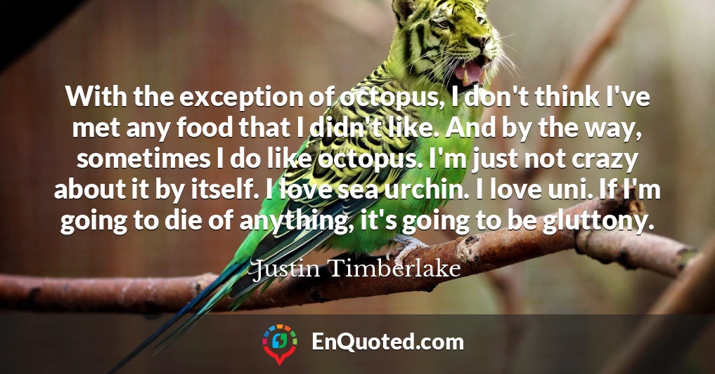 With the exception of octopus, I don't think I've met any food that I didn't like. And by the way, sometimes I do like octopus. I'm just not crazy about it by itself. I love sea urchin. I love uni. If I'm going to die of anything, it's going to be gluttony.