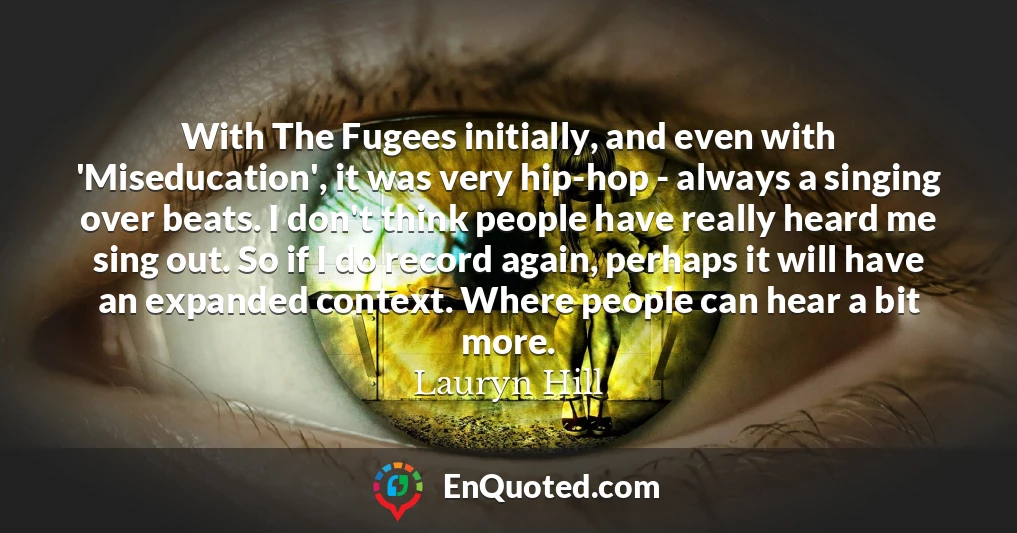 With The Fugees initially, and even with 'Miseducation', it was very hip-hop - always a singing over beats. I don't think people have really heard me sing out. So if I do record again, perhaps it will have an expanded context. Where people can hear a bit more.