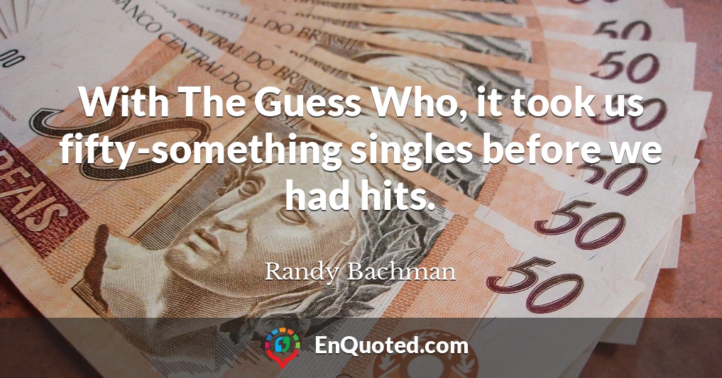 With The Guess Who, it took us fifty-something singles before we had hits.