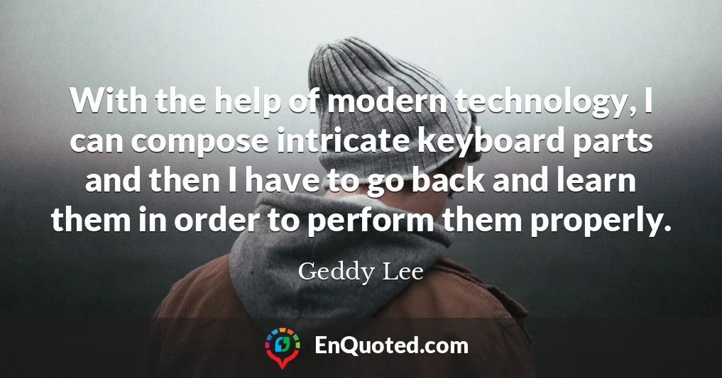 With the help of modern technology, I can compose intricate keyboard parts and then I have to go back and learn them in order to perform them properly.