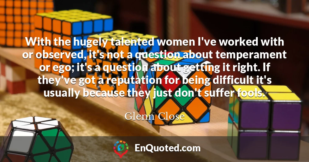 With the hugely talented women I've worked with or observed, it's not a question about temperament or ego; it's a question about getting it right. If they've got a reputation for being difficult it's usually because they just don't suffer fools.