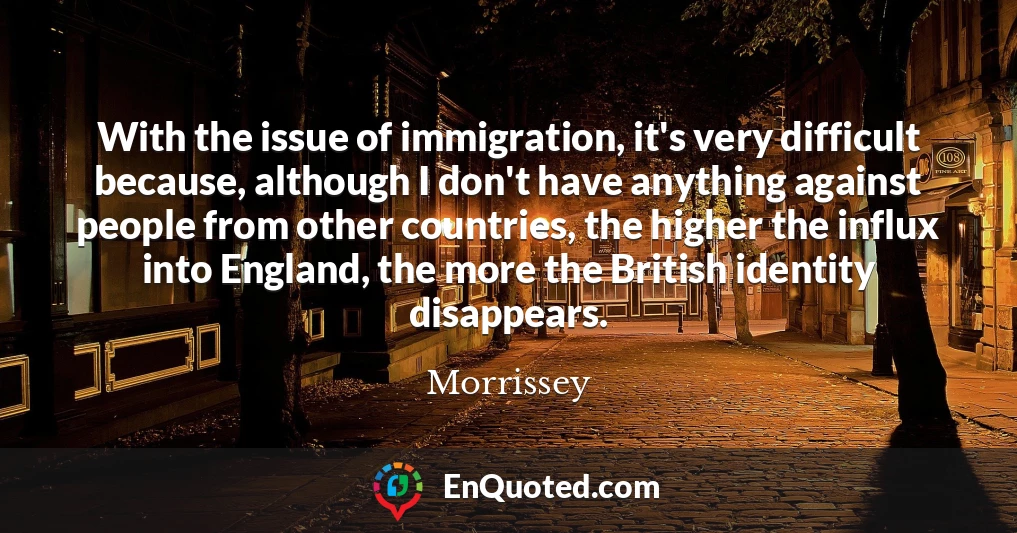 With the issue of immigration, it's very difficult because, although I don't have anything against people from other countries, the higher the influx into England, the more the British identity disappears.