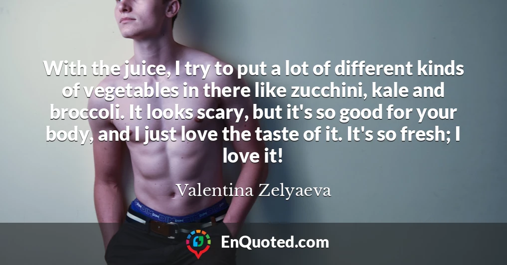 With the juice, I try to put a lot of different kinds of vegetables in there like zucchini, kale and broccoli. It looks scary, but it's so good for your body, and I just love the taste of it. It's so fresh; I love it!