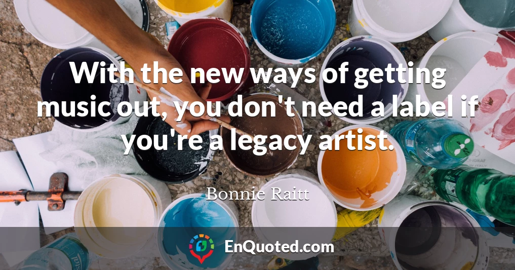 With the new ways of getting music out, you don't need a label if you're a legacy artist.