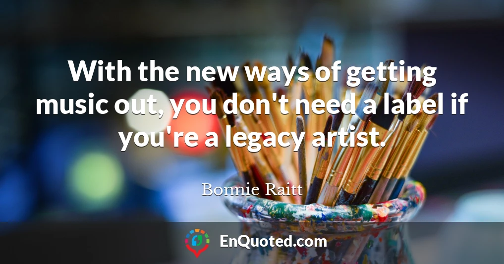 With the new ways of getting music out, you don't need a label if you're a legacy artist.