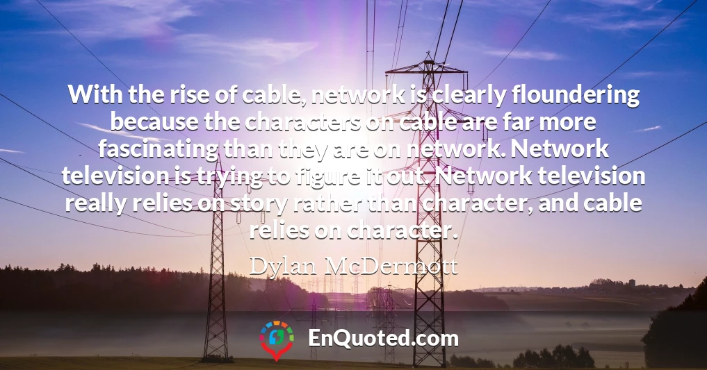 With the rise of cable, network is clearly floundering because the characters on cable are far more fascinating than they are on network. Network television is trying to figure it out. Network television really relies on story rather than character, and cable relies on character.