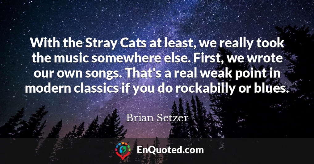 With the Stray Cats at least, we really took the music somewhere else. First, we wrote our own songs. That's a real weak point in modern classics if you do rockabilly or blues.