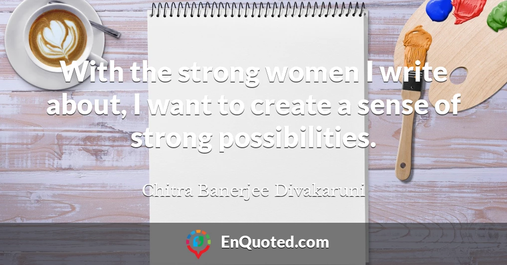 With the strong women I write about, I want to create a sense of strong possibilities.