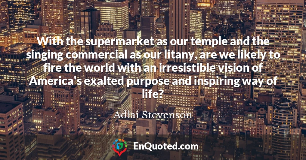 With the supermarket as our temple and the singing commercial as our litany, are we likely to fire the world with an irresistible vision of America's exalted purpose and inspiring way of life?