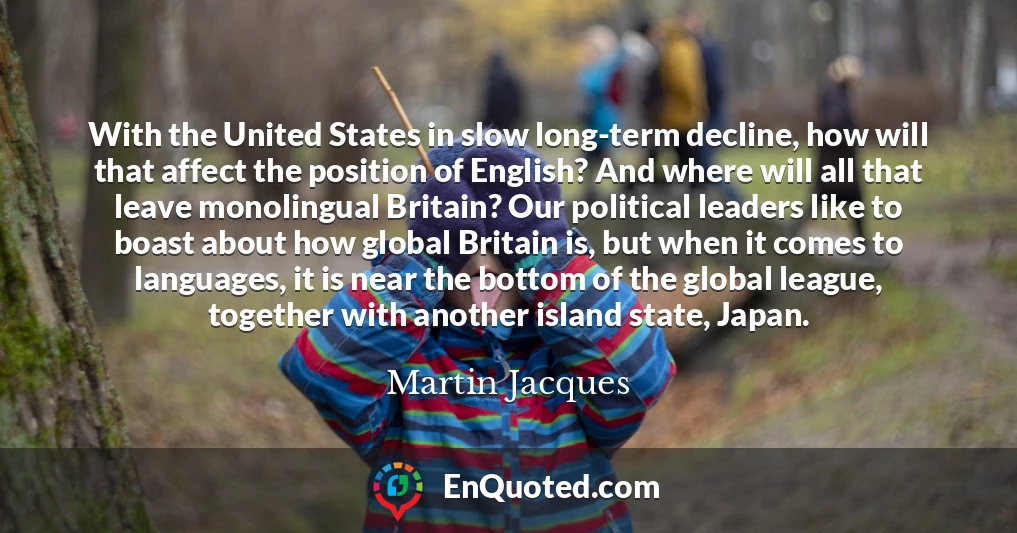 With the United States in slow long-term decline, how will that affect the position of English? And where will all that leave monolingual Britain? Our political leaders like to boast about how global Britain is, but when it comes to languages, it is near the bottom of the global league, together with another island state, Japan.