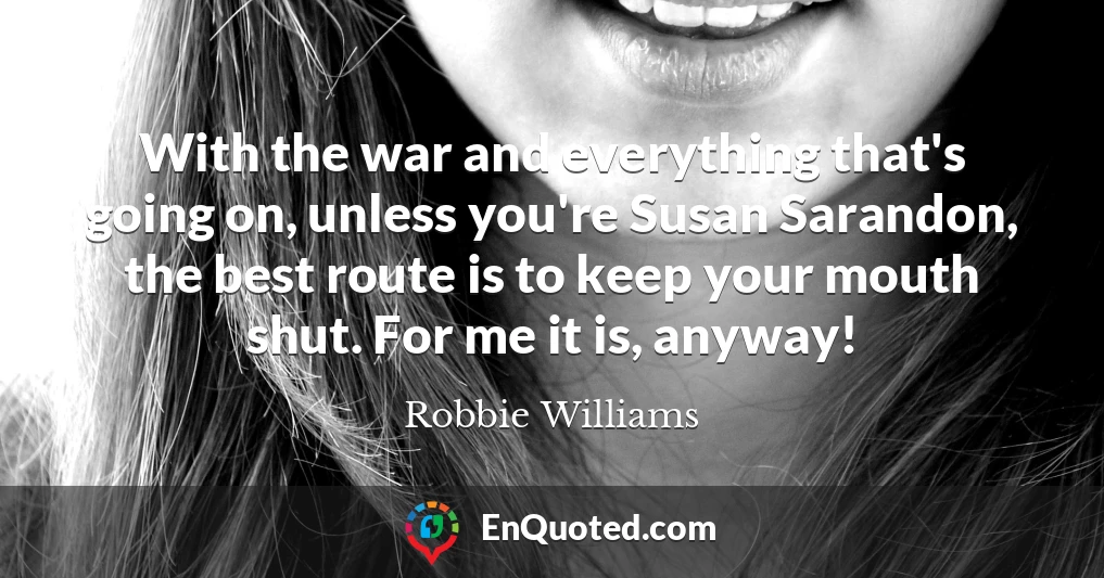 With the war and everything that's going on, unless you're Susan Sarandon, the best route is to keep your mouth shut. For me it is, anyway!
