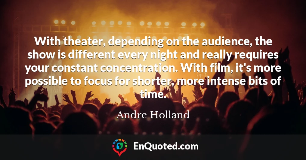 With theater, depending on the audience, the show is different every night and really requires your constant concentration. With film, it's more possible to focus for shorter, more intense bits of time.