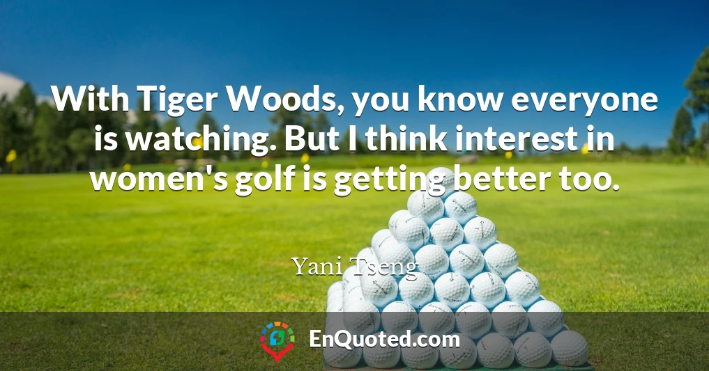 With Tiger Woods, you know everyone is watching. But I think interest in women's golf is getting better too.