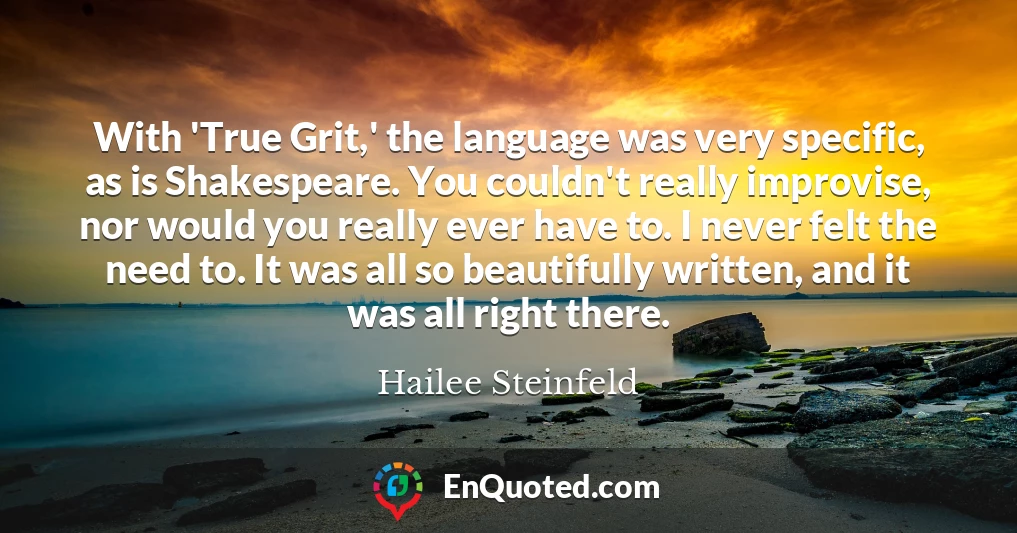 With 'True Grit,' the language was very specific, as is Shakespeare. You couldn't really improvise, nor would you really ever have to. I never felt the need to. It was all so beautifully written, and it was all right there.