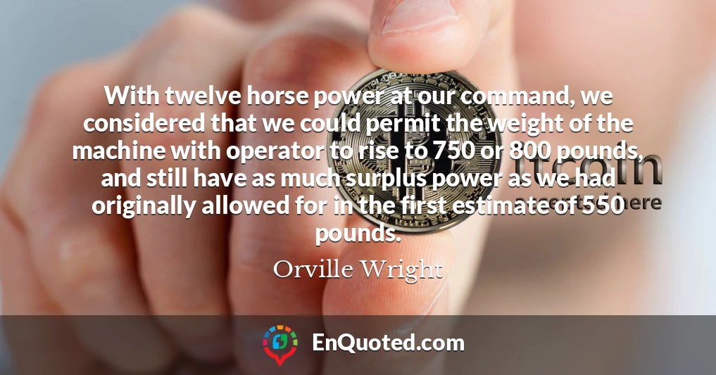 With twelve horse power at our command, we considered that we could permit the weight of the machine with operator to rise to 750 or 800 pounds, and still have as much surplus power as we had originally allowed for in the first estimate of 550 pounds.