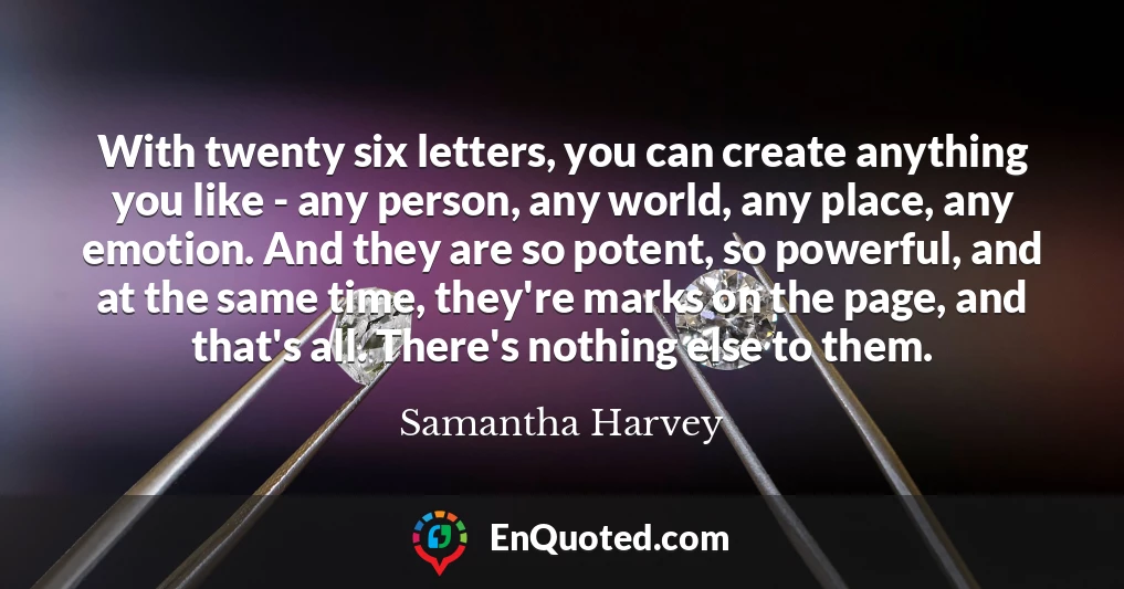 With twenty six letters, you can create anything you like - any person, any world, any place, any emotion. And they are so potent, so powerful, and at the same time, they're marks on the page, and that's all. There's nothing else to them.