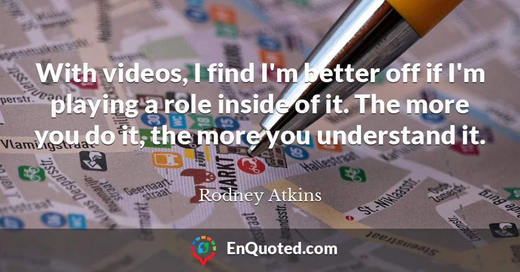 With videos, I find I'm better off if I'm playing a role inside of it. The more you do it, the more you understand it.
