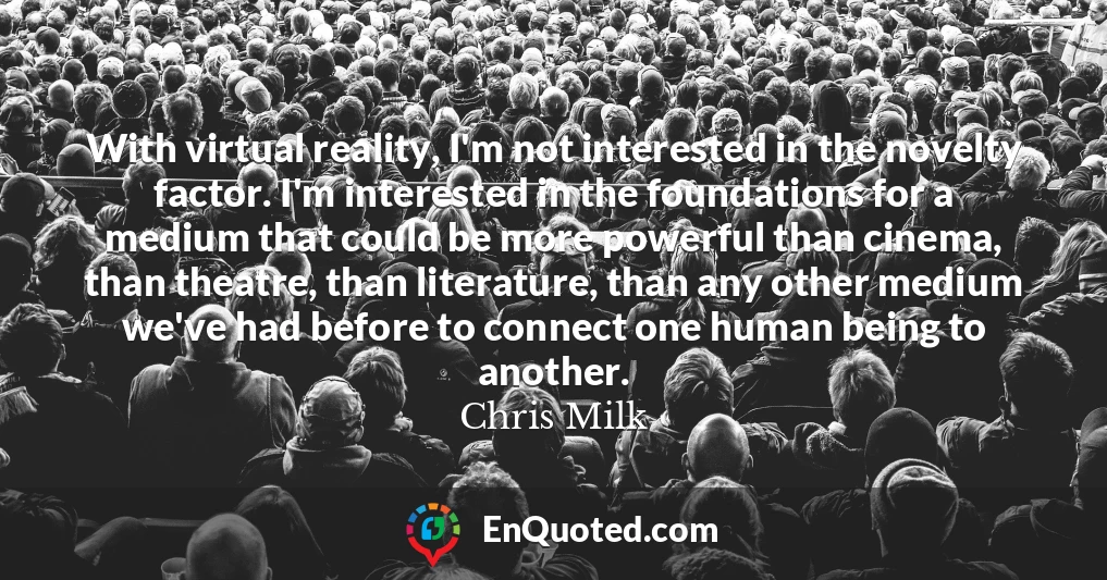 With virtual reality, I'm not interested in the novelty factor. I'm interested in the foundations for a medium that could be more powerful than cinema, than theatre, than literature, than any other medium we've had before to connect one human being to another.