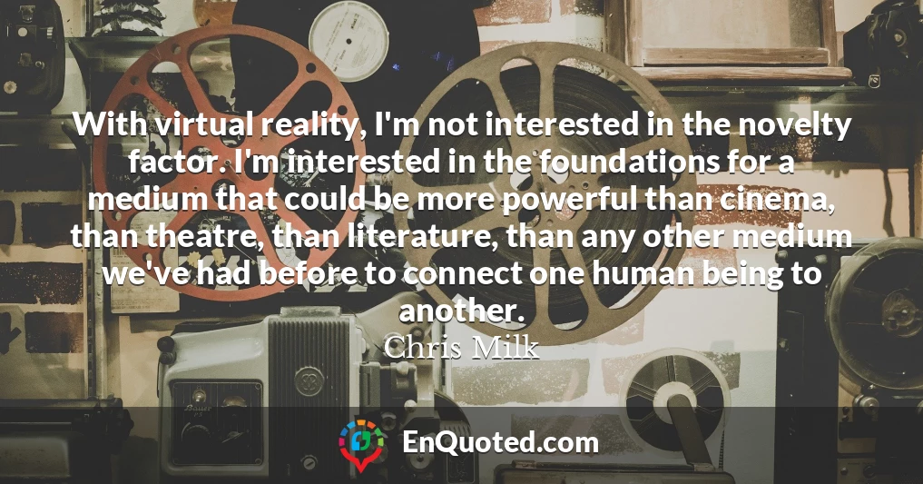 With virtual reality, I'm not interested in the novelty factor. I'm interested in the foundations for a medium that could be more powerful than cinema, than theatre, than literature, than any other medium we've had before to connect one human being to another.