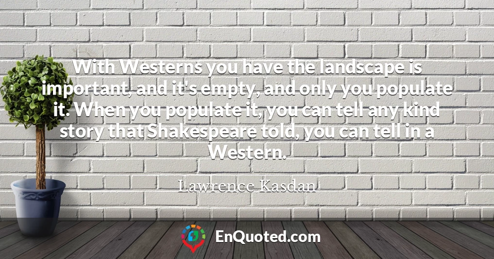 With Westerns you have the landscape is important, and it's empty, and only you populate it. When you populate it, you can tell any kind story that Shakespeare told, you can tell in a Western.