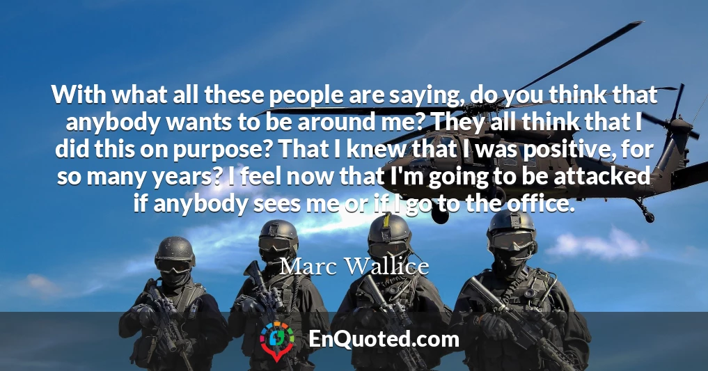 With what all these people are saying, do you think that anybody wants to be around me? They all think that I did this on purpose? That I knew that I was positive, for so many years? I feel now that I'm going to be attacked if anybody sees me or if I go to the office.