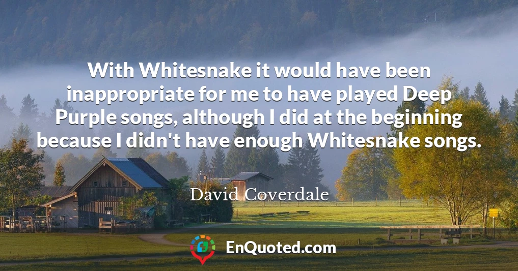 With Whitesnake it would have been inappropriate for me to have played Deep Purple songs, although I did at the beginning because I didn't have enough Whitesnake songs.