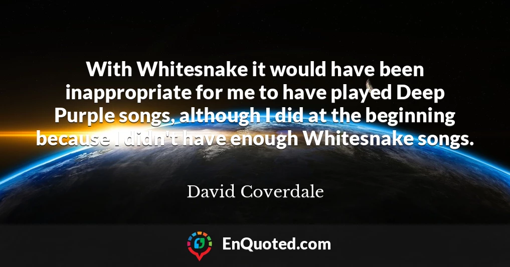 With Whitesnake it would have been inappropriate for me to have played Deep Purple songs, although I did at the beginning because I didn't have enough Whitesnake songs.