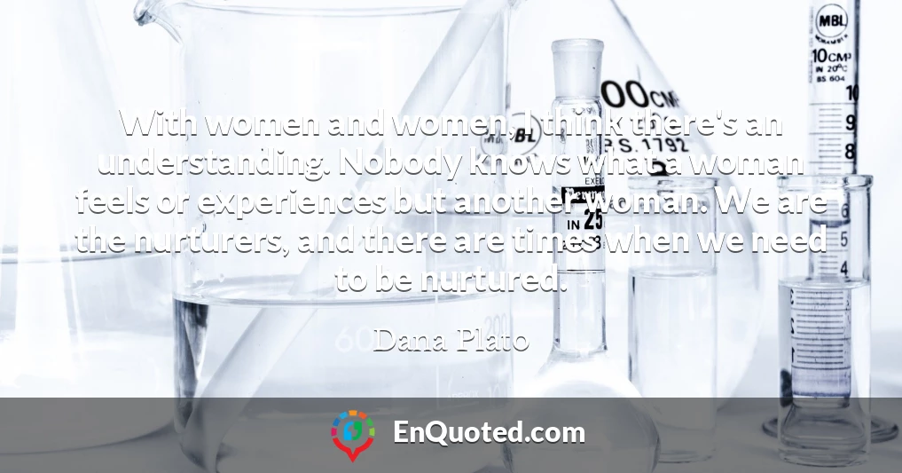 With women and women, I think there's an understanding. Nobody knows what a woman feels or experiences but another woman. We are the nurturers, and there are times when we need to be nurtured.