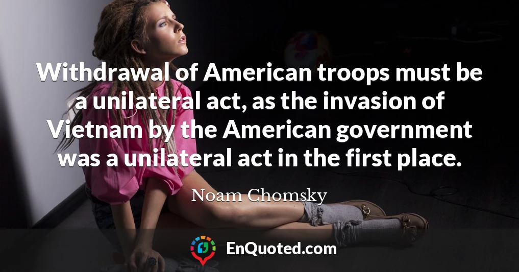 Withdrawal of American troops must be a unilateral act, as the invasion of Vietnam by the American government was a unilateral act in the first place.